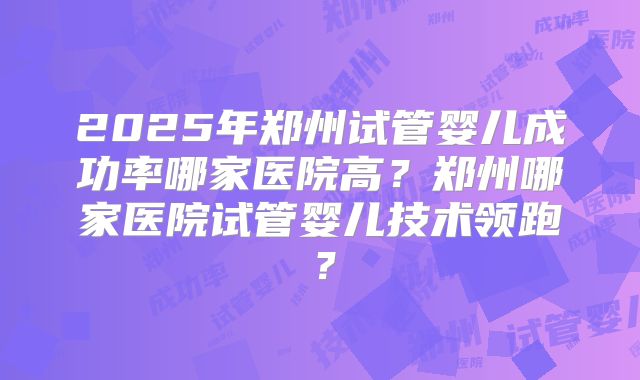 2025年郑州试管婴儿成功率哪家医院高？郑州哪家医院试管婴儿技术领跑？