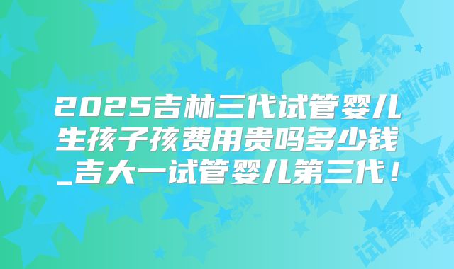 2025吉林三代试管婴儿生孩子孩费用贵吗多少钱_吉大一试管婴儿第三代！