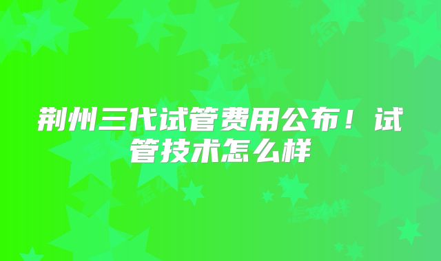 荆州三代试管费用公布！试管技术怎么样