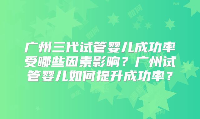 广州三代试管婴儿成功率受哪些因素影响？广州试管婴儿如何提升成功率？