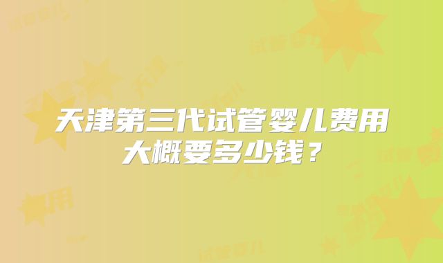 天津第三代试管婴儿费用大概要多少钱?