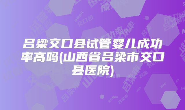 吕梁交口县试管婴儿成功率高吗(山西省吕梁市交口县医院)