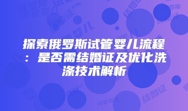 探索俄罗斯试管婴儿流程：是否需结婚证及优化洗涤技术解析