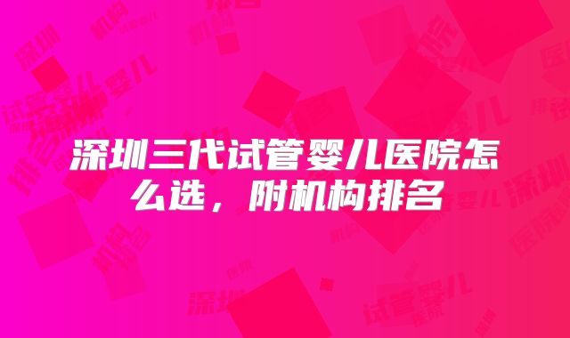 深圳三代试管婴儿医院怎么选,附机构排名