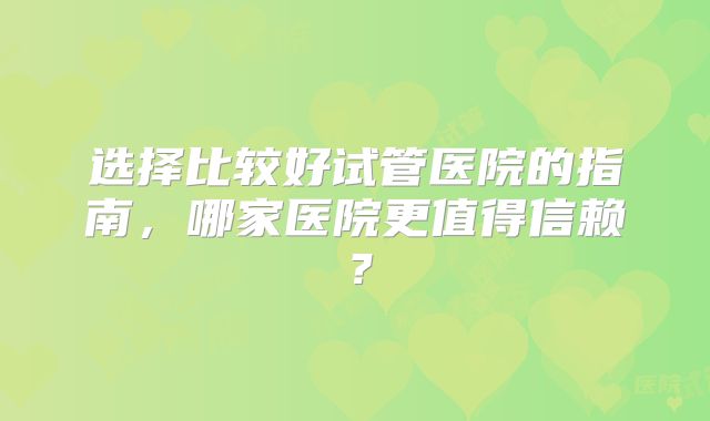 选择比较好试管医院的指南，哪家医院更值得信赖？