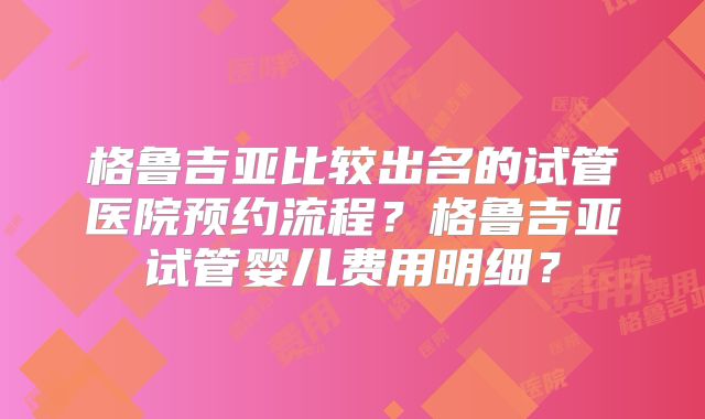 格鲁吉亚比较出名的试管医院预约流程?格鲁吉亚试管婴儿费用明细?