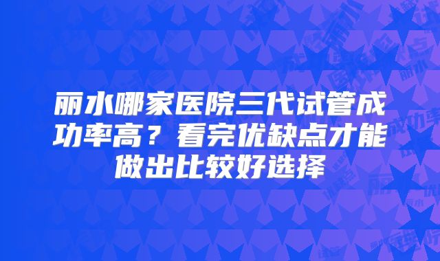 丽水哪家医院三代试管成功率高？看完优缺点才能做出比较好选择
