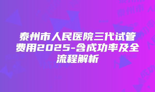泰州市人民医院三代试管费用2025-含成功率及全流程解析