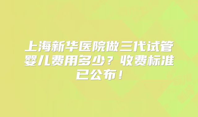 上海新华医院做三代试管婴儿费用多少？收费标准已公布！