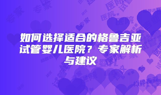 如何选择适合的格鲁吉亚试管婴儿医院？专家解析与建议