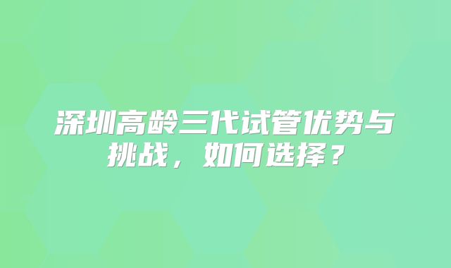 深圳高龄三代试管优势与挑战,如何选择?
