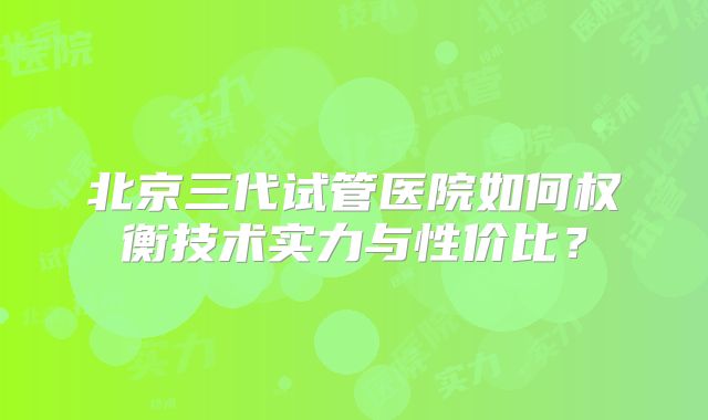 北京三代试管医院如何权衡技术实力与性价比？