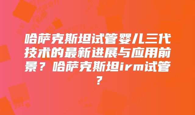 哈萨克斯坦试管婴儿三代技术的最新进展与应用前景？哈萨克斯坦irm试管？