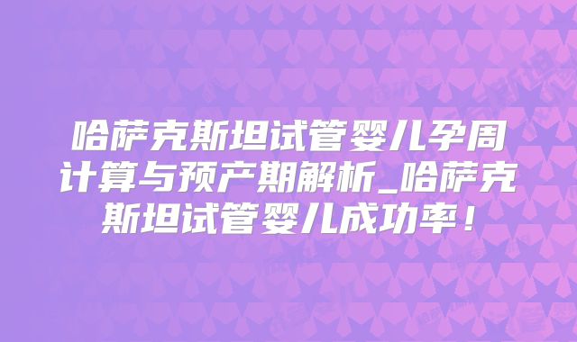 哈萨克斯坦试管婴儿孕周计算与预产期解析_哈萨克斯坦试管婴儿成功率！