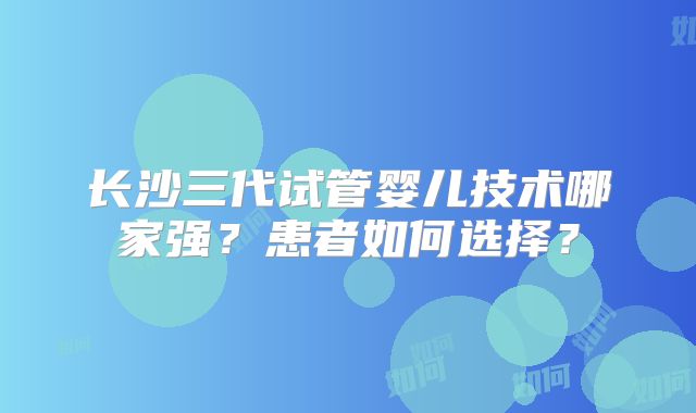 长沙三代试管婴儿技术哪家强？患者如何选择？