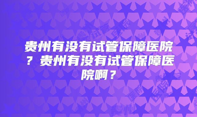 贵州有没有试管保障医院？贵州有没有试管保障医院啊？