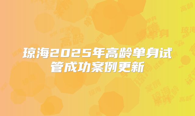琼海2025年高龄单身试管成功案例更新