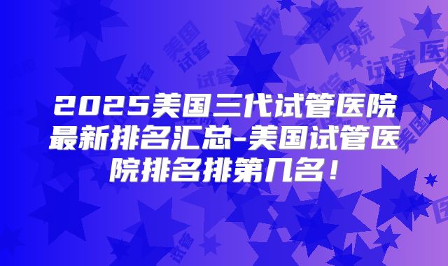 2025美国三代试管医院最新排名汇总-美国试管医院排名排第几名！