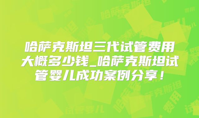 哈萨克斯坦三代试管费用大概多少钱_哈萨克斯坦试管婴儿成功案例分享！
