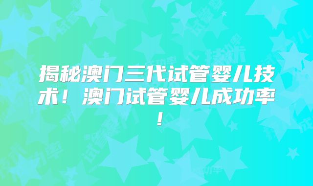 揭秘澳门三代试管婴儿技术！澳门试管婴儿成功率！