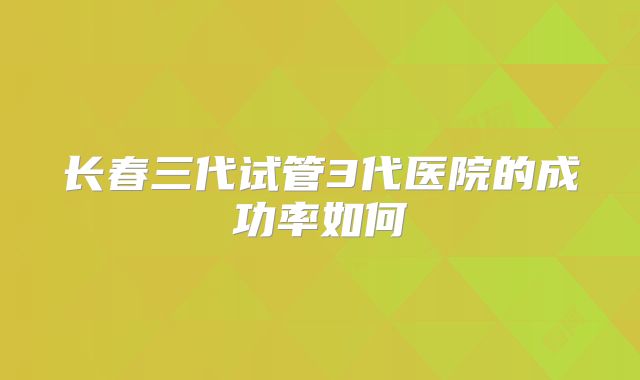 长春三代试管3代医院的成功率如何