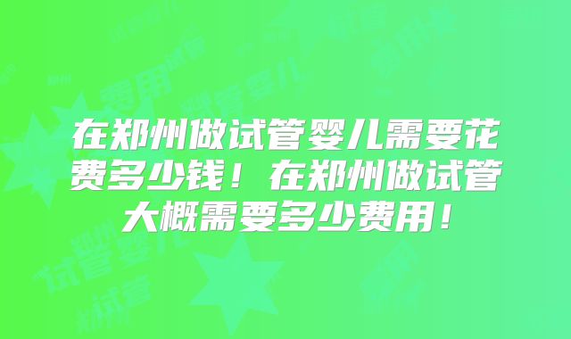 在郑州做试管婴儿需要花费多少钱！在郑州做试管大概需要多少费用！