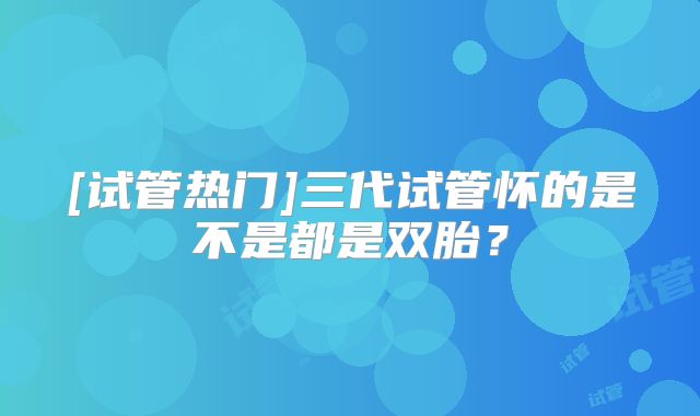 [试管热门]三代试管怀的是不是都是双胎？