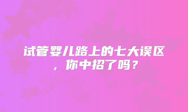 试管婴儿路上的七大误区，你中招了吗？