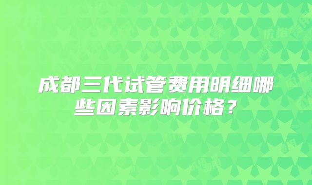 成都三代试管费用明细哪些因素影响价格？