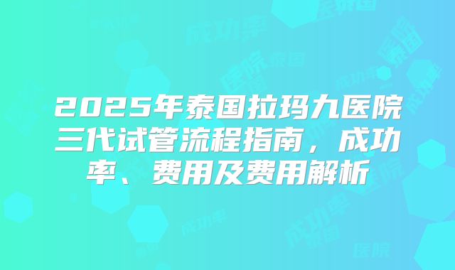 2025年泰国拉玛九医院三代试管流程指南，成功率、费用及费用解析