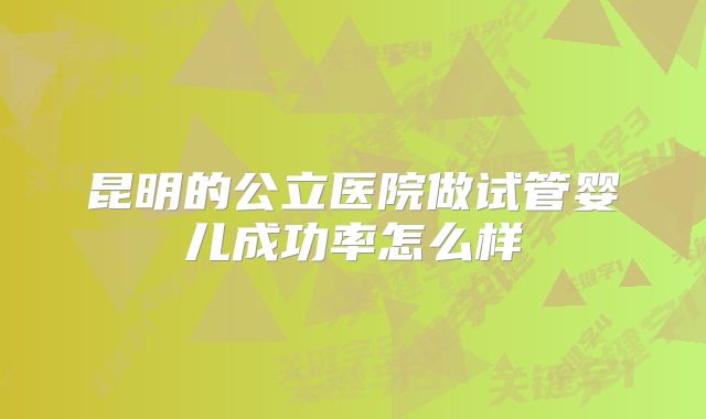 昆明的公立医院做试管婴儿成功率怎么样
