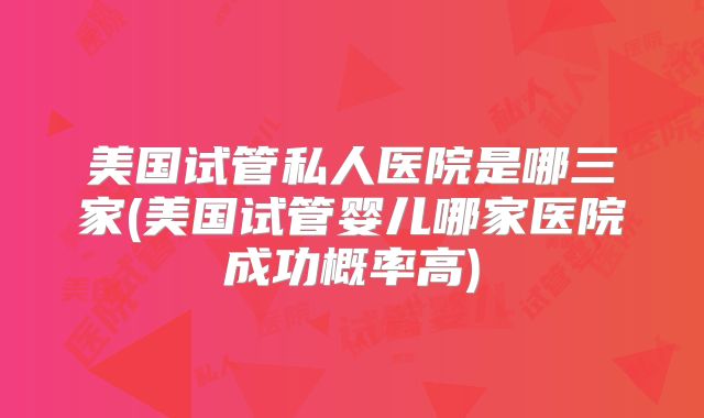 美国试管私人医院是哪三家(美国试管婴儿哪家医院成功概率高)