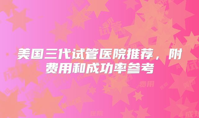 美国三代试管医院推荐，附费用和成功率参考