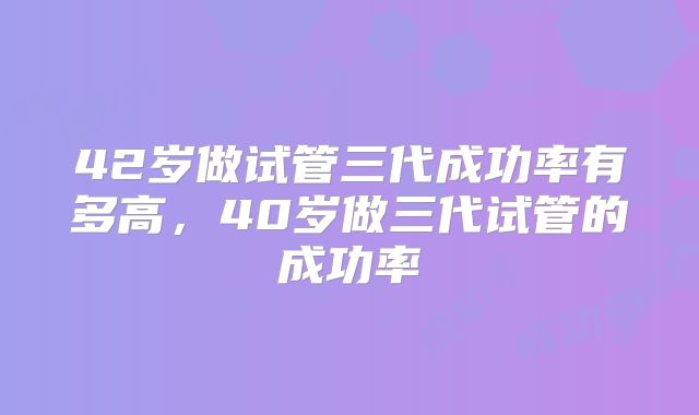 42岁做试管三代成功率有多高，40岁做三代试管的成功率