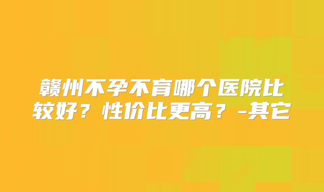 赣州不孕不育哪个医院比较好？性价比更高？-其它