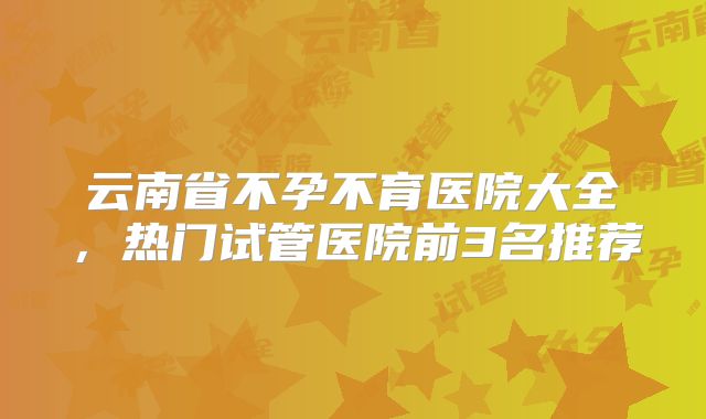 云南省不孕不育医院大全，热门试管医院前3名推荐