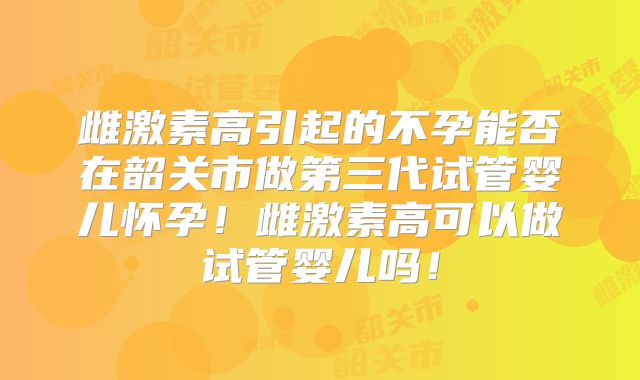 雌激素高引起的不孕能否在韶关市做第三代试管婴儿怀孕！雌激素高可以做试管婴儿吗！