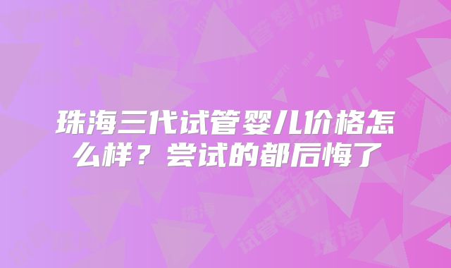 珠海三代试管婴儿价格怎么样？尝试的都后悔了