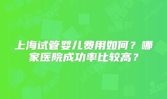 上海试管婴儿费用如何?哪家医院成功率比较高?