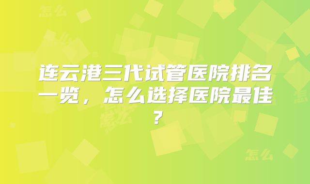 连云港三代试管医院排名一览，怎么选择医院最佳？
