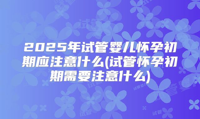 2025年试管婴儿怀孕初期应注意什么(试管怀孕初期需要注意什么)