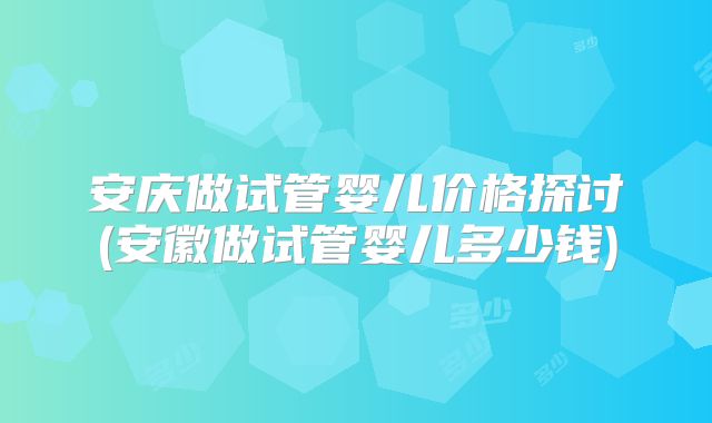 安庆做试管婴儿价格探讨(安徽做试管婴儿多少钱)
