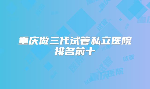 重庆做三代试管私立医院排名前十