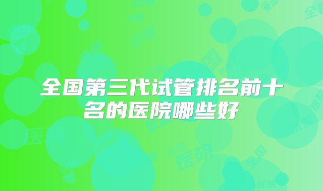 全国第三代试管排名前十名的医院哪些好