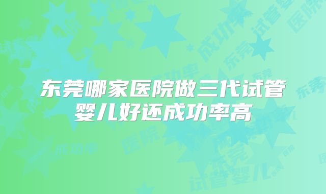 东莞哪家医院做三代试管婴儿好还成功率高