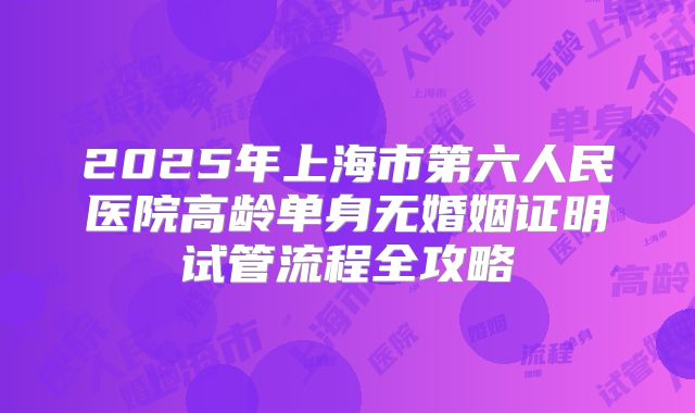 2025年上海市第六人民医院高龄单身无婚姻证明试管流程全攻略