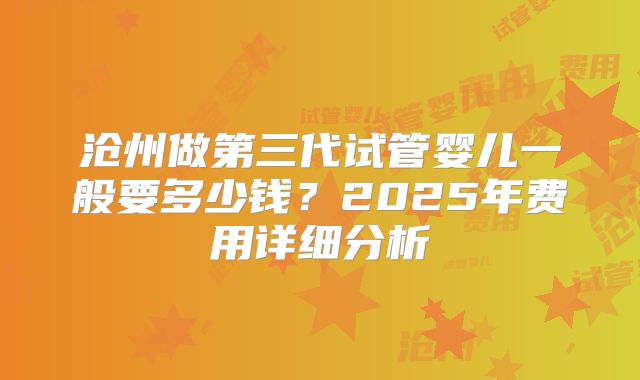 沧州做第三代试管婴儿一般要多少钱？2025年费用详细分析