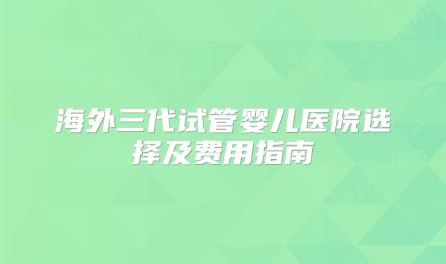 海外三代试管婴儿医院选择及费用指南