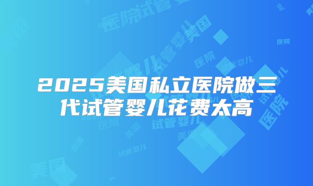 2025美国私立医院做三代试管婴儿花费太高