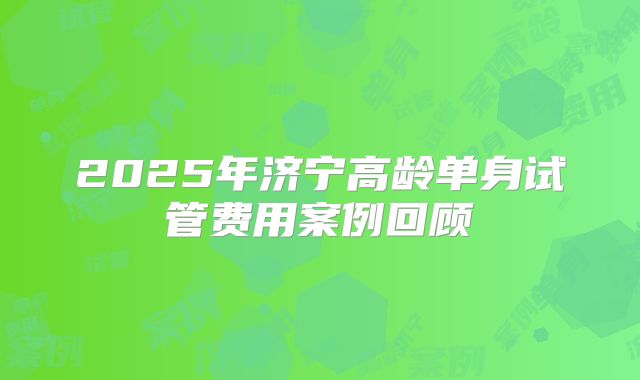 2025年济宁高龄单身试管费用案例回顾